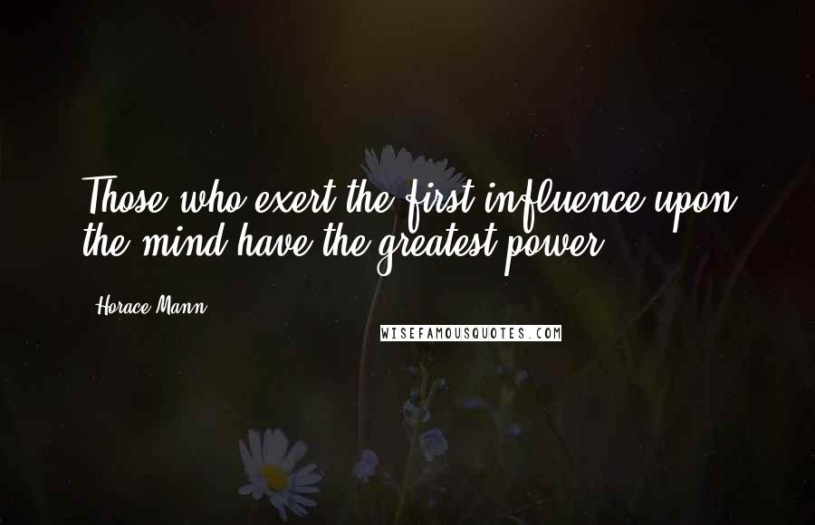Horace Mann Quotes: Those who exert the first influence upon the mind have the greatest power.