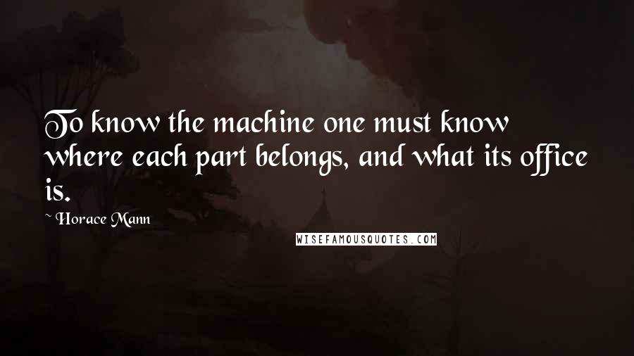 Horace Mann Quotes: To know the machine one must know where each part belongs, and what its office is.