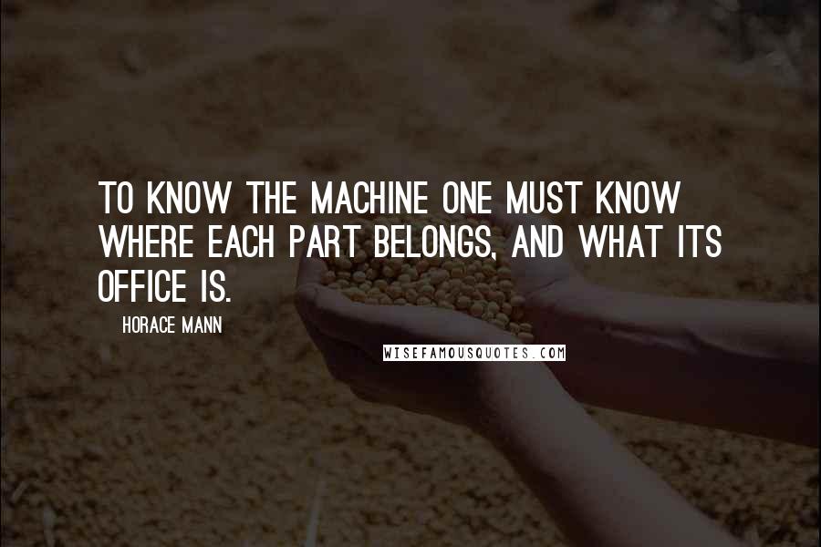 Horace Mann Quotes: To know the machine one must know where each part belongs, and what its office is.