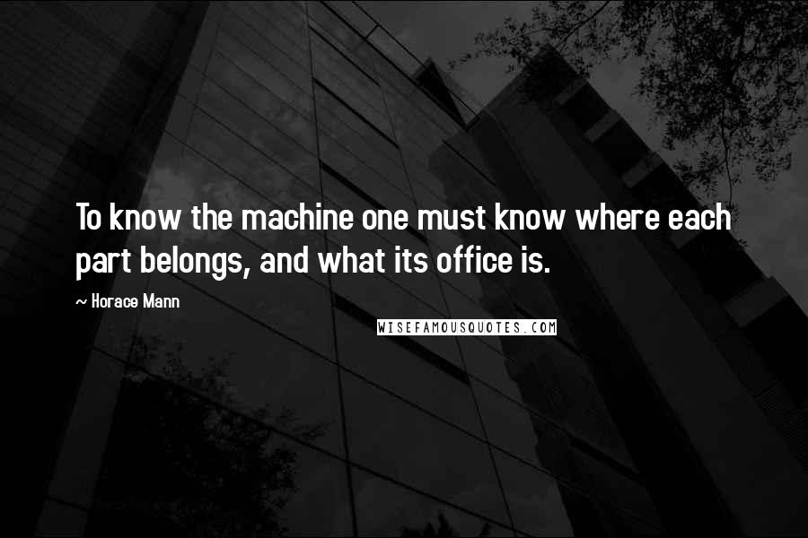 Horace Mann Quotes: To know the machine one must know where each part belongs, and what its office is.