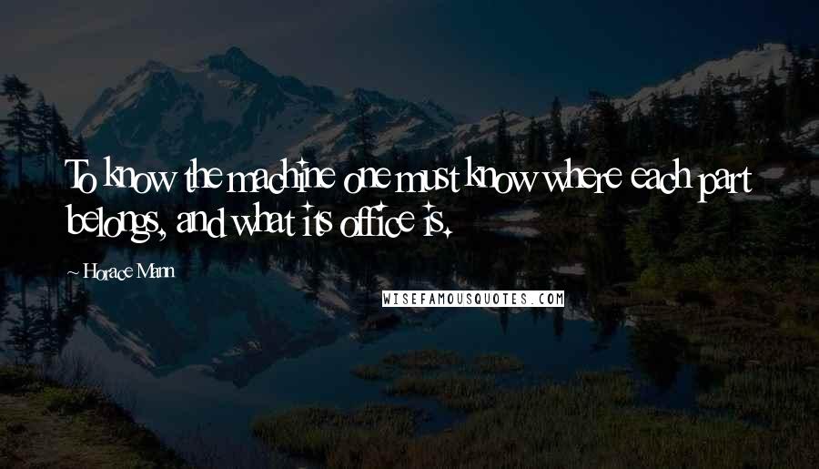 Horace Mann Quotes: To know the machine one must know where each part belongs, and what its office is.