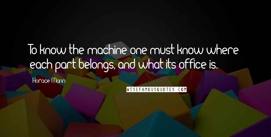 Horace Mann Quotes: To know the machine one must know where each part belongs, and what its office is.