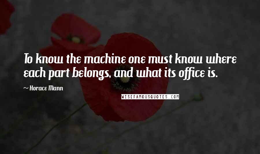 Horace Mann Quotes: To know the machine one must know where each part belongs, and what its office is.