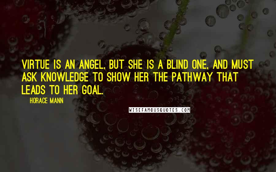 Horace Mann Quotes: Virtue is an angel, but she is a blind one, and must ask Knowledge to show her the pathway that leads to her goal.