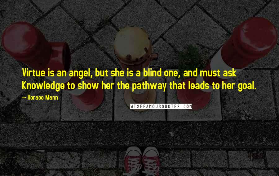 Horace Mann Quotes: Virtue is an angel, but she is a blind one, and must ask Knowledge to show her the pathway that leads to her goal.