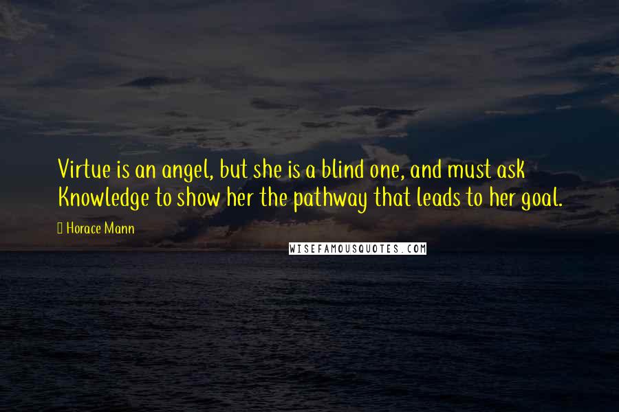 Horace Mann Quotes: Virtue is an angel, but she is a blind one, and must ask Knowledge to show her the pathway that leads to her goal.
