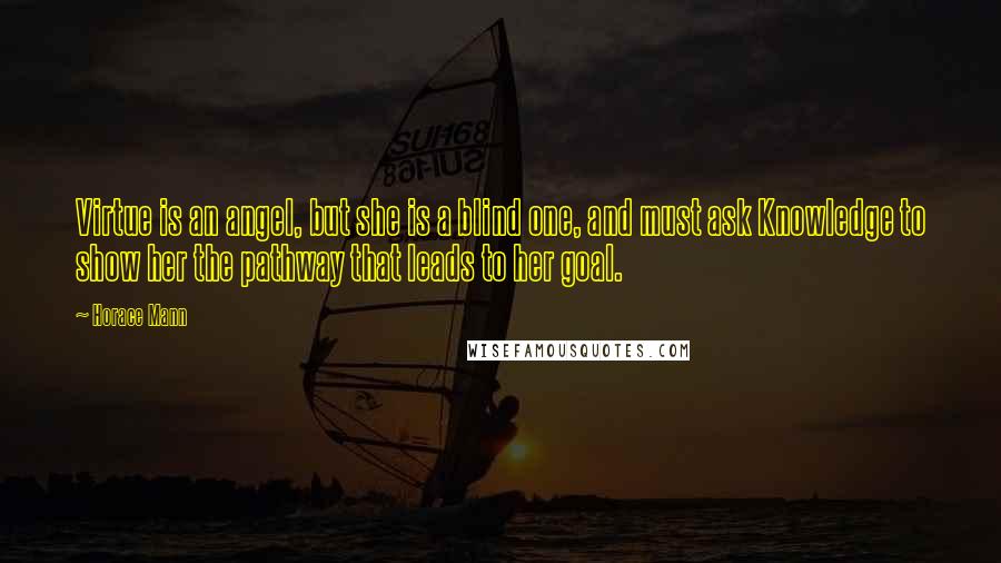 Horace Mann Quotes: Virtue is an angel, but she is a blind one, and must ask Knowledge to show her the pathway that leads to her goal.