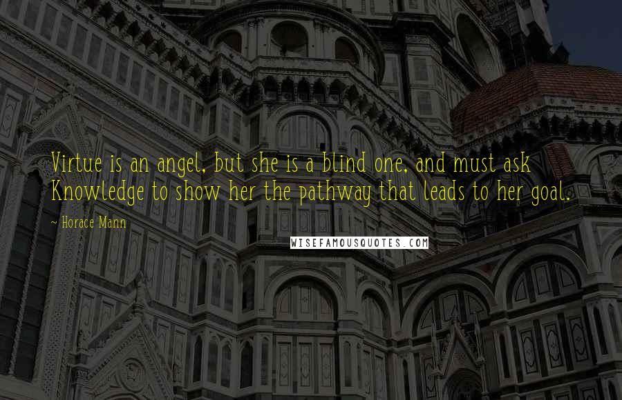 Horace Mann Quotes: Virtue is an angel, but she is a blind one, and must ask Knowledge to show her the pathway that leads to her goal.