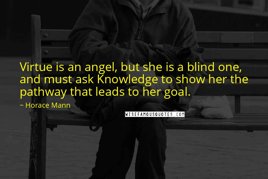 Horace Mann Quotes: Virtue is an angel, but she is a blind one, and must ask Knowledge to show her the pathway that leads to her goal.