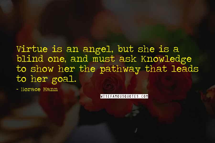 Horace Mann Quotes: Virtue is an angel, but she is a blind one, and must ask Knowledge to show her the pathway that leads to her goal.