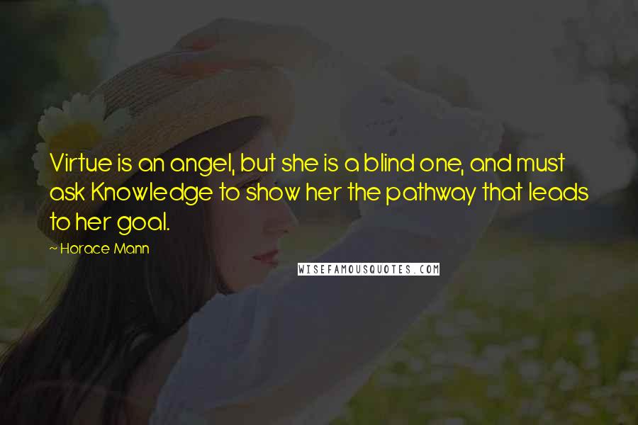 Horace Mann Quotes: Virtue is an angel, but she is a blind one, and must ask Knowledge to show her the pathway that leads to her goal.