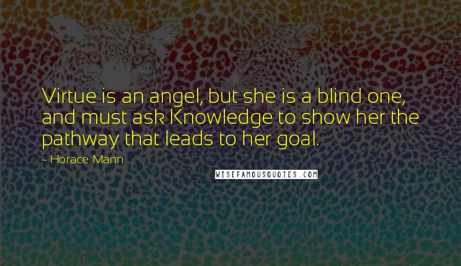 Horace Mann Quotes: Virtue is an angel, but she is a blind one, and must ask Knowledge to show her the pathway that leads to her goal.