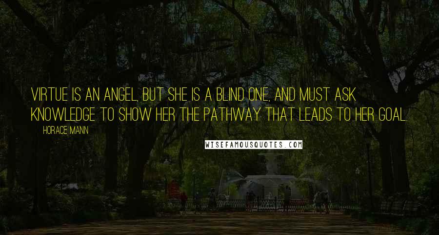 Horace Mann Quotes: Virtue is an angel, but she is a blind one, and must ask Knowledge to show her the pathway that leads to her goal.