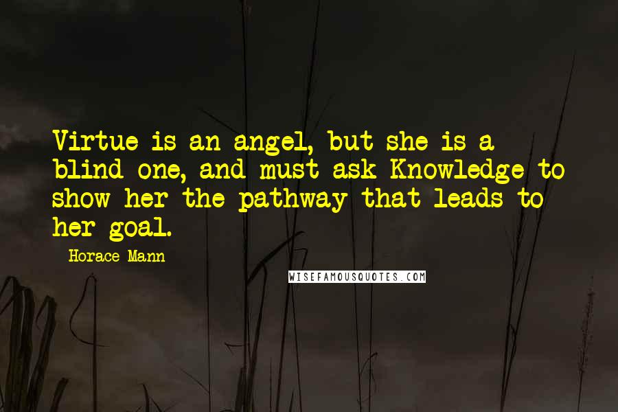 Horace Mann Quotes: Virtue is an angel, but she is a blind one, and must ask Knowledge to show her the pathway that leads to her goal.