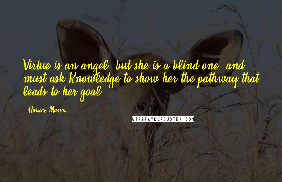 Horace Mann Quotes: Virtue is an angel, but she is a blind one, and must ask Knowledge to show her the pathway that leads to her goal.