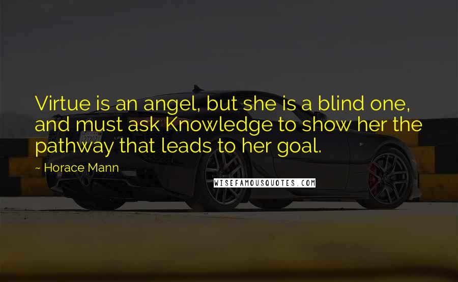 Horace Mann Quotes: Virtue is an angel, but she is a blind one, and must ask Knowledge to show her the pathway that leads to her goal.