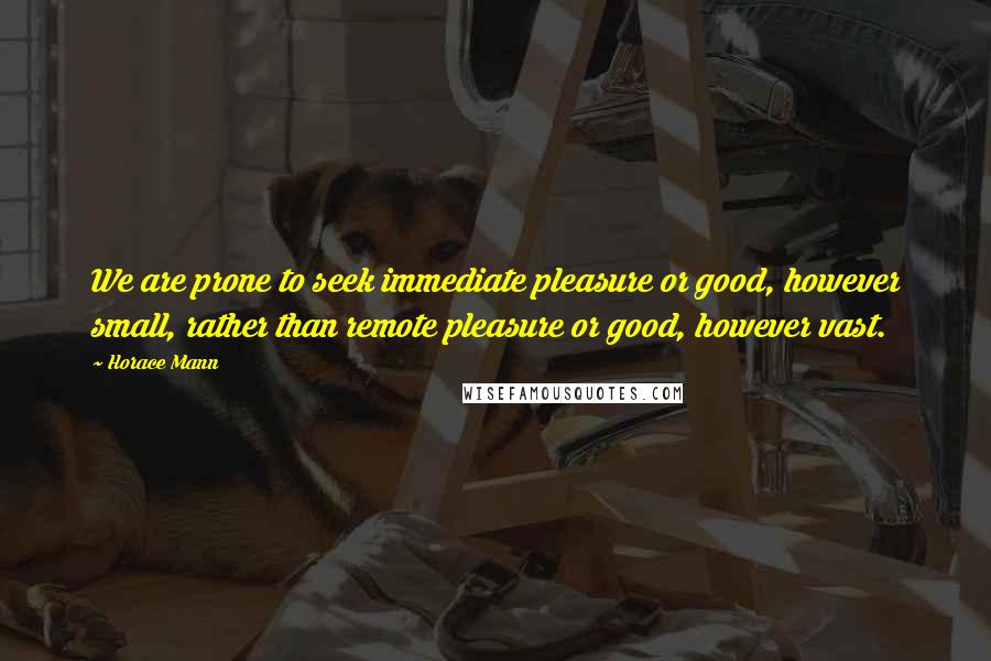 Horace Mann Quotes: We are prone to seek immediate pleasure or good, however small, rather than remote pleasure or good, however vast.