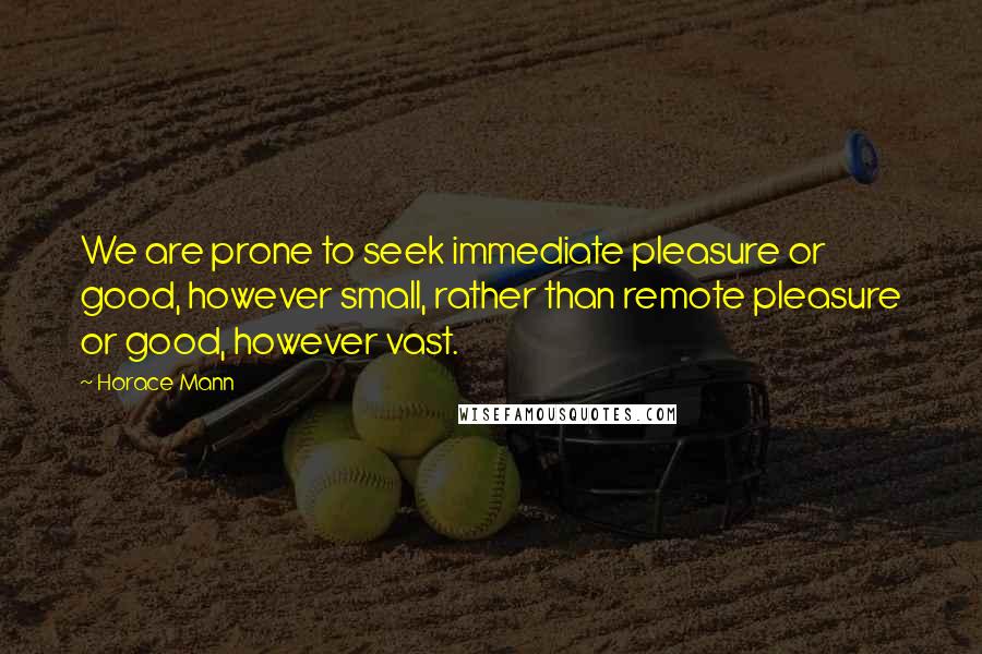 Horace Mann Quotes: We are prone to seek immediate pleasure or good, however small, rather than remote pleasure or good, however vast.