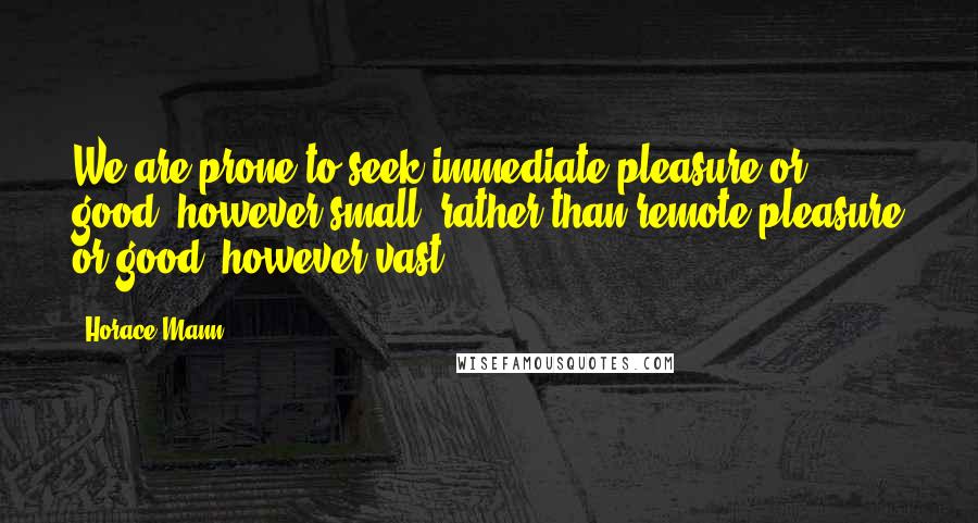 Horace Mann Quotes: We are prone to seek immediate pleasure or good, however small, rather than remote pleasure or good, however vast.