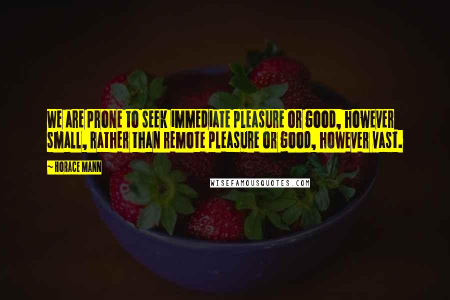 Horace Mann Quotes: We are prone to seek immediate pleasure or good, however small, rather than remote pleasure or good, however vast.