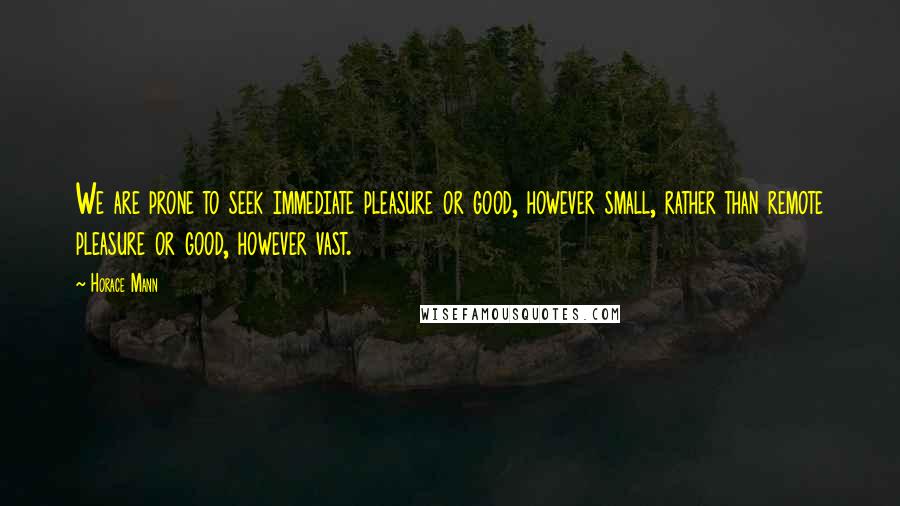 Horace Mann Quotes: We are prone to seek immediate pleasure or good, however small, rather than remote pleasure or good, however vast.