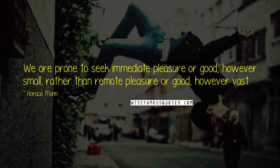 Horace Mann Quotes: We are prone to seek immediate pleasure or good, however small, rather than remote pleasure or good, however vast.