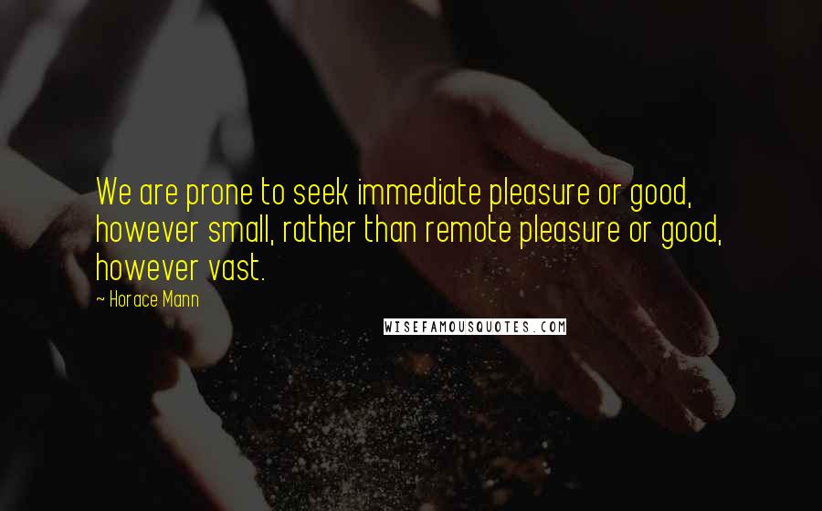 Horace Mann Quotes: We are prone to seek immediate pleasure or good, however small, rather than remote pleasure or good, however vast.