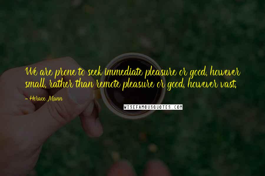 Horace Mann Quotes: We are prone to seek immediate pleasure or good, however small, rather than remote pleasure or good, however vast.