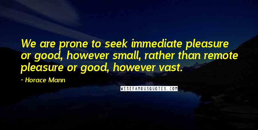 Horace Mann Quotes: We are prone to seek immediate pleasure or good, however small, rather than remote pleasure or good, however vast.