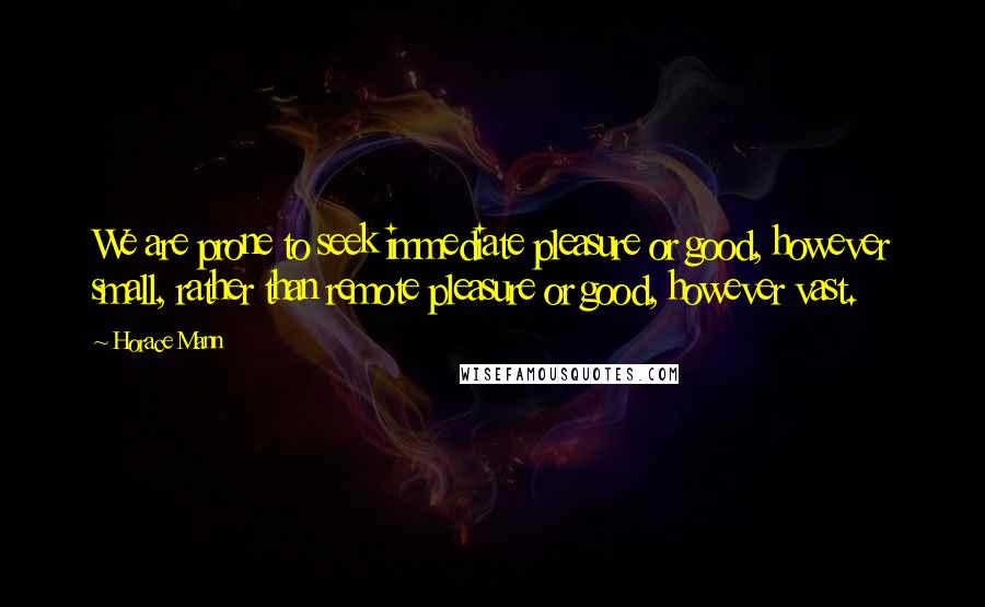 Horace Mann Quotes: We are prone to seek immediate pleasure or good, however small, rather than remote pleasure or good, however vast.