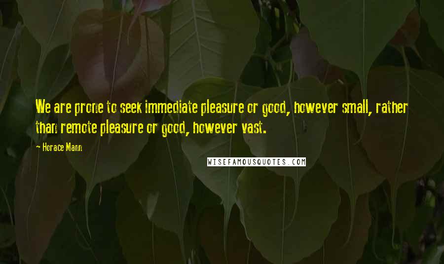 Horace Mann Quotes: We are prone to seek immediate pleasure or good, however small, rather than remote pleasure or good, however vast.