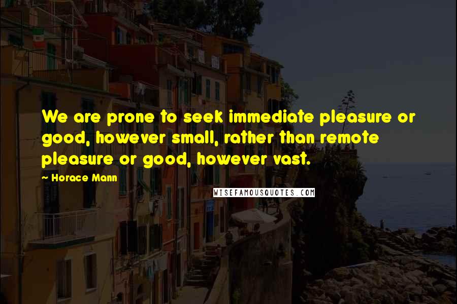 Horace Mann Quotes: We are prone to seek immediate pleasure or good, however small, rather than remote pleasure or good, however vast.