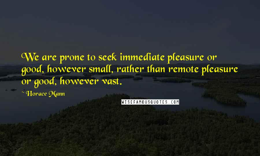 Horace Mann Quotes: We are prone to seek immediate pleasure or good, however small, rather than remote pleasure or good, however vast.