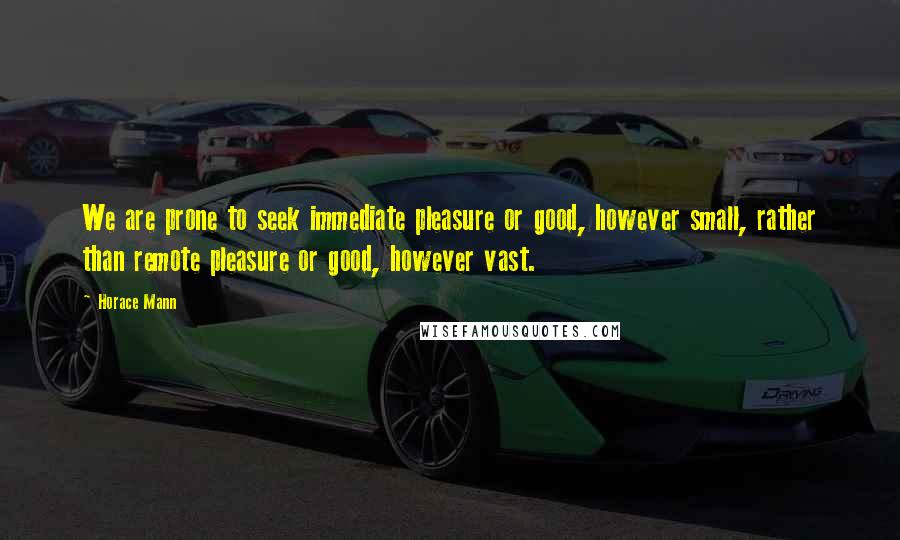 Horace Mann Quotes: We are prone to seek immediate pleasure or good, however small, rather than remote pleasure or good, however vast.