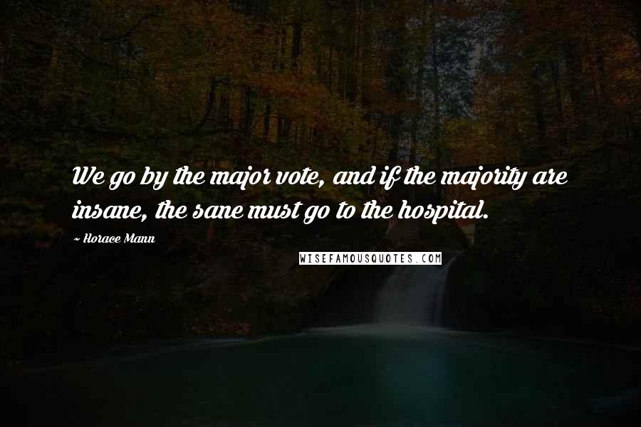 Horace Mann Quotes: We go by the major vote, and if the majority are insane, the sane must go to the hospital.
