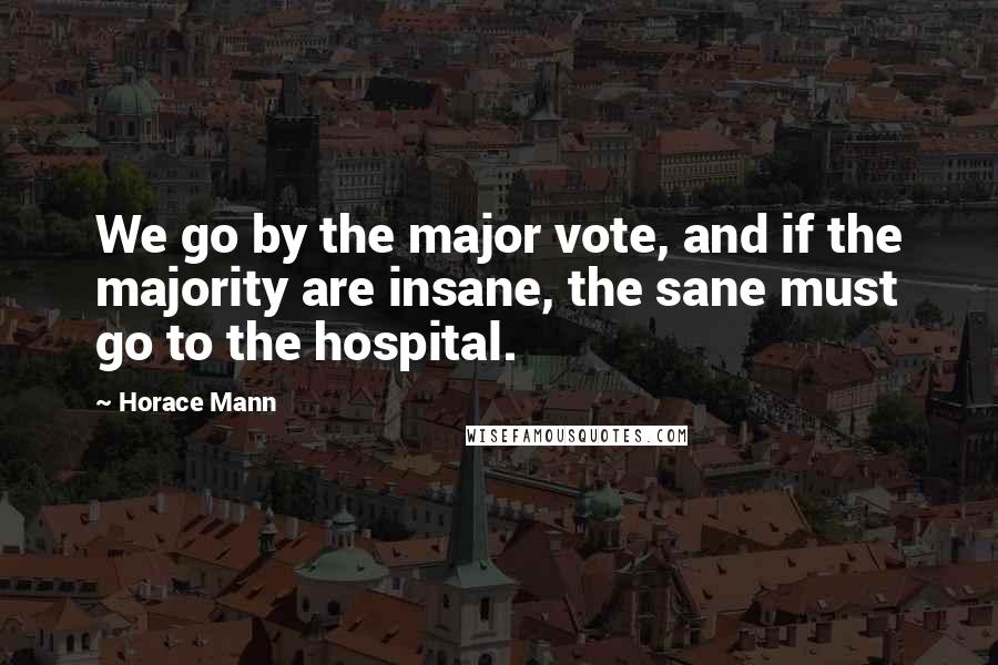 Horace Mann Quotes: We go by the major vote, and if the majority are insane, the sane must go to the hospital.