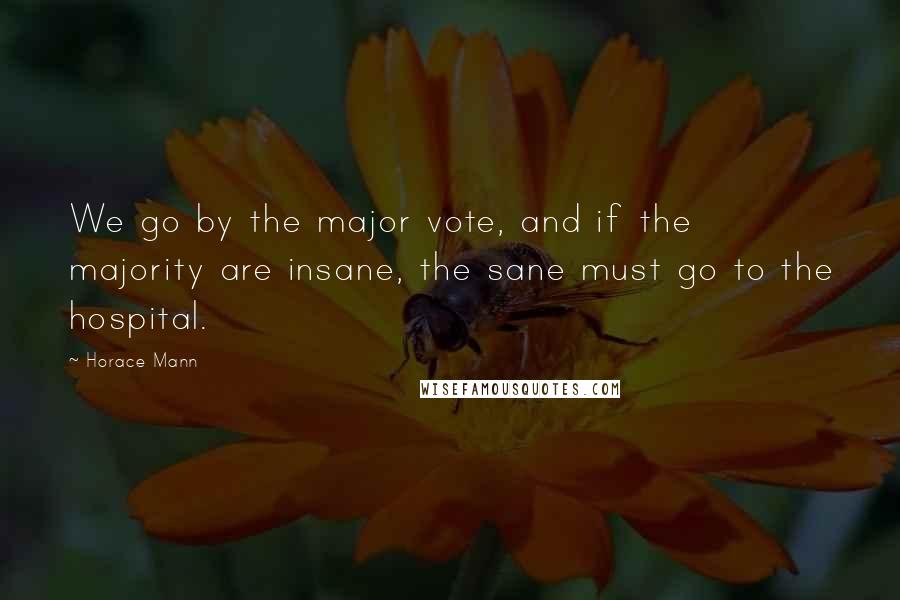 Horace Mann Quotes: We go by the major vote, and if the majority are insane, the sane must go to the hospital.
