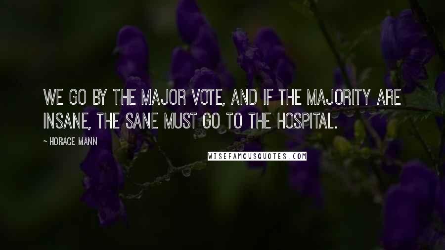 Horace Mann Quotes: We go by the major vote, and if the majority are insane, the sane must go to the hospital.