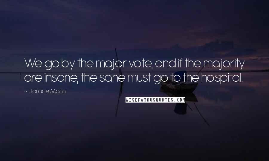 Horace Mann Quotes: We go by the major vote, and if the majority are insane, the sane must go to the hospital.
