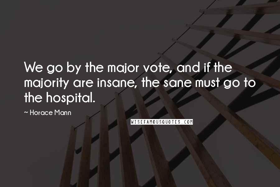 Horace Mann Quotes: We go by the major vote, and if the majority are insane, the sane must go to the hospital.