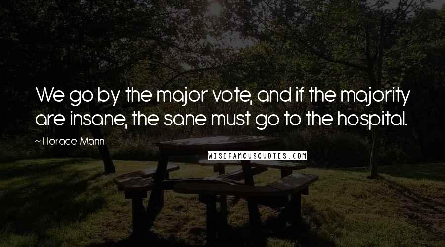 Horace Mann Quotes: We go by the major vote, and if the majority are insane, the sane must go to the hospital.