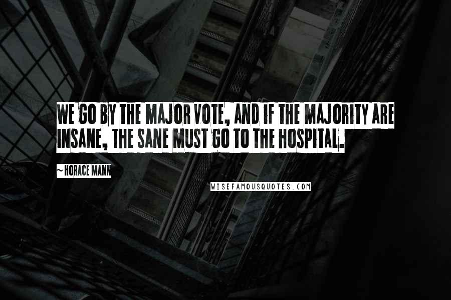Horace Mann Quotes: We go by the major vote, and if the majority are insane, the sane must go to the hospital.