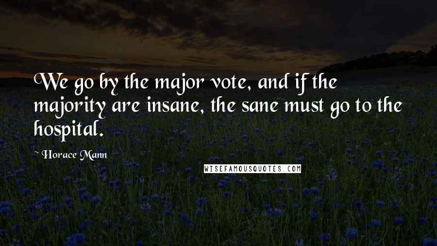 Horace Mann Quotes: We go by the major vote, and if the majority are insane, the sane must go to the hospital.