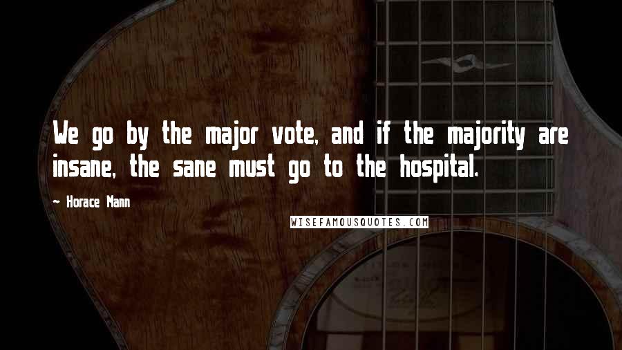 Horace Mann Quotes: We go by the major vote, and if the majority are insane, the sane must go to the hospital.