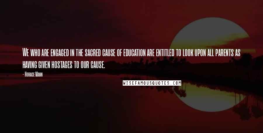 Horace Mann Quotes: We who are engaged in the sacred cause of education are entitled to look upon all parents as having given hostages to our cause.