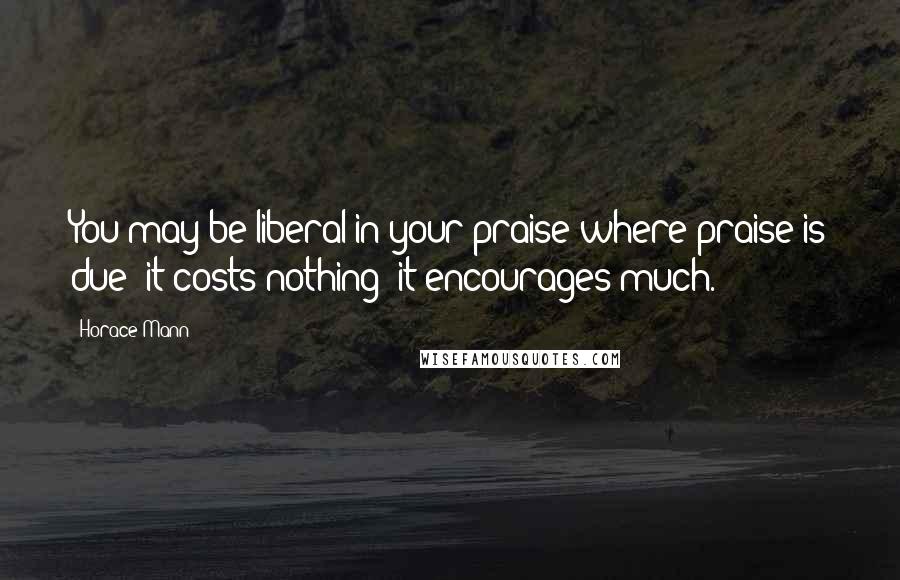 Horace Mann Quotes: You may be liberal in your praise where praise is due: it costs nothing; it encourages much.