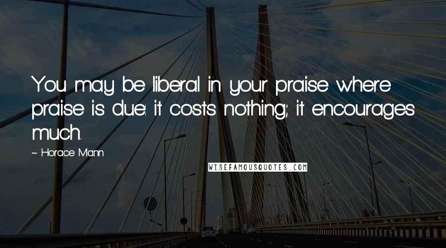 Horace Mann Quotes: You may be liberal in your praise where praise is due: it costs nothing; it encourages much.