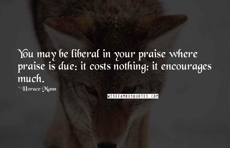 Horace Mann Quotes: You may be liberal in your praise where praise is due: it costs nothing; it encourages much.