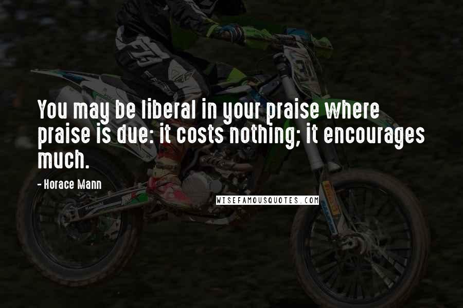 Horace Mann Quotes: You may be liberal in your praise where praise is due: it costs nothing; it encourages much.