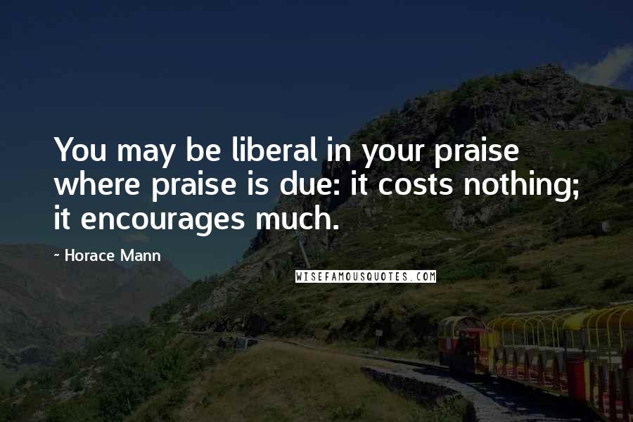 Horace Mann Quotes: You may be liberal in your praise where praise is due: it costs nothing; it encourages much.